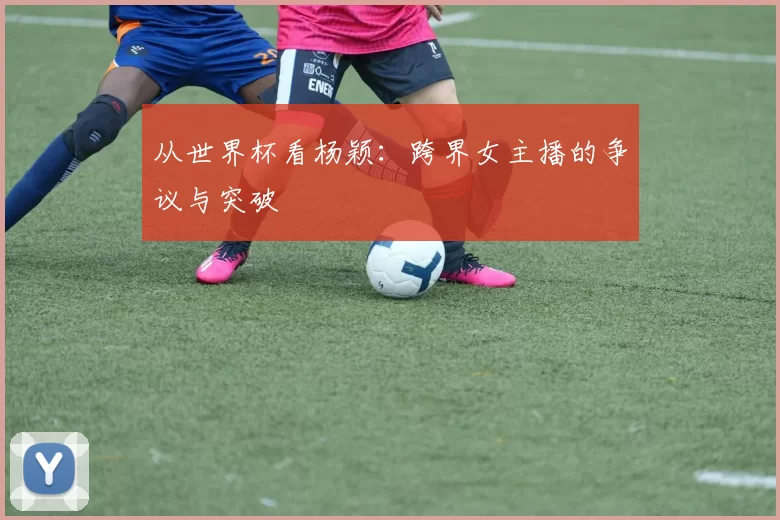 从世界杯看杨颖：跨界女主播的争议与突破