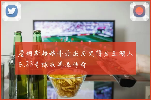 詹姆斯超越乔丹成历史得分王湖人队23号球衣再添传奇