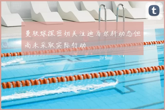 曼联球探密切关注迪马尔科动态但尚未采取实际行动