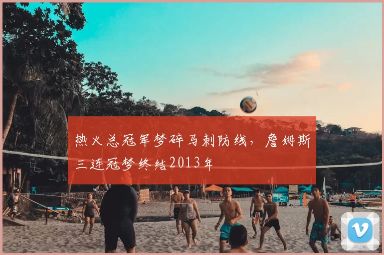 热火总冠军梦碎马刺防线,詹姆斯三连冠梦终结2013年