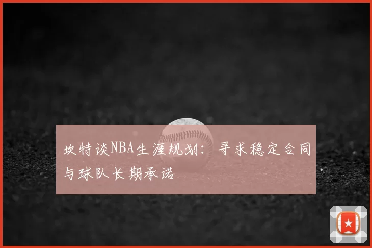 坎特谈NBA生涯规划：寻求稳定合同与球队长期承诺