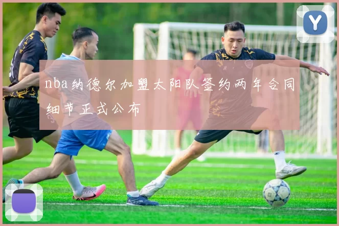 nba纳德尔加盟太阳队签约两年合同细节正式公布