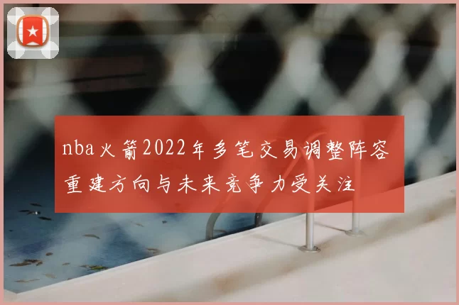 nba火箭2022年多笔交易调整阵容 重建方向与未来竞争力受关注