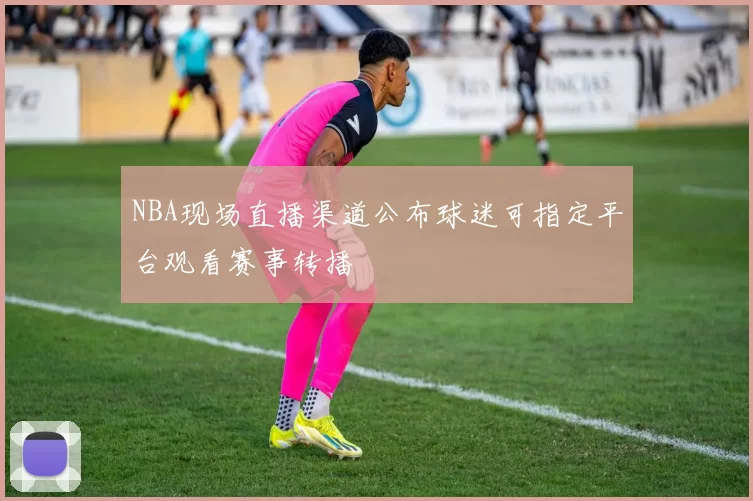 NBA现场直播渠道公布球迷可指定平台观看赛事转播