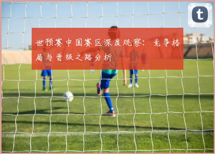 世预赛中国赛区深度观察:竞争格局与晋级之路分析