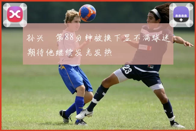 孙兴慜第88分钟被换下显不满球迷期待他继续发光发热