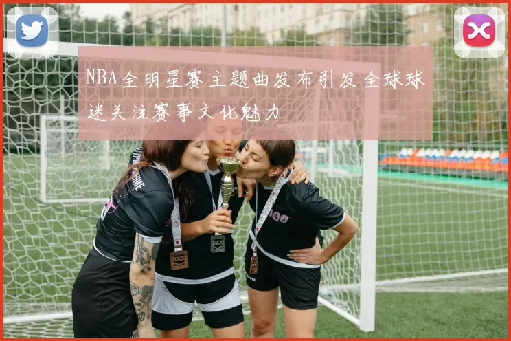 NBA全明星赛主题曲发布引发全球球迷关注赛事文化魅力