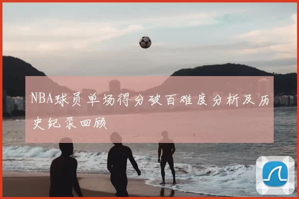 NBA球员单场得分破百难度分析及历史纪录回顾