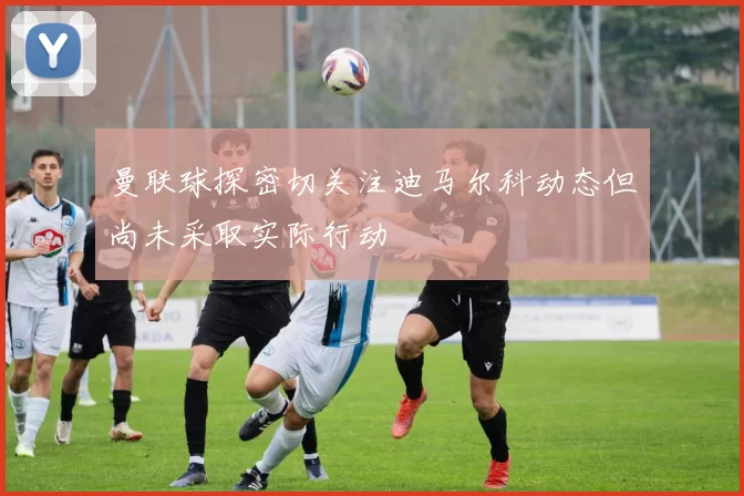 曼联球探密切关注迪马尔科动态但尚未采取实际行动