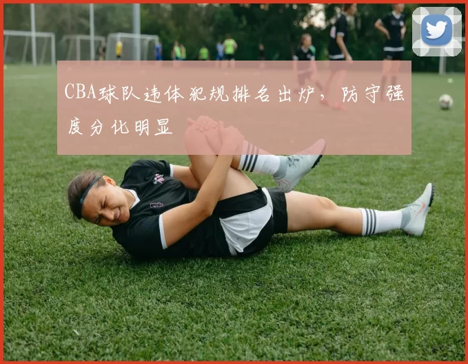 CBA球队违体犯规排名出炉，防守强度分化明显