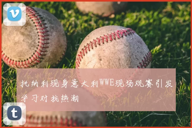 托纳利现身意大利WWE现场观赛引发学习对抗热潮