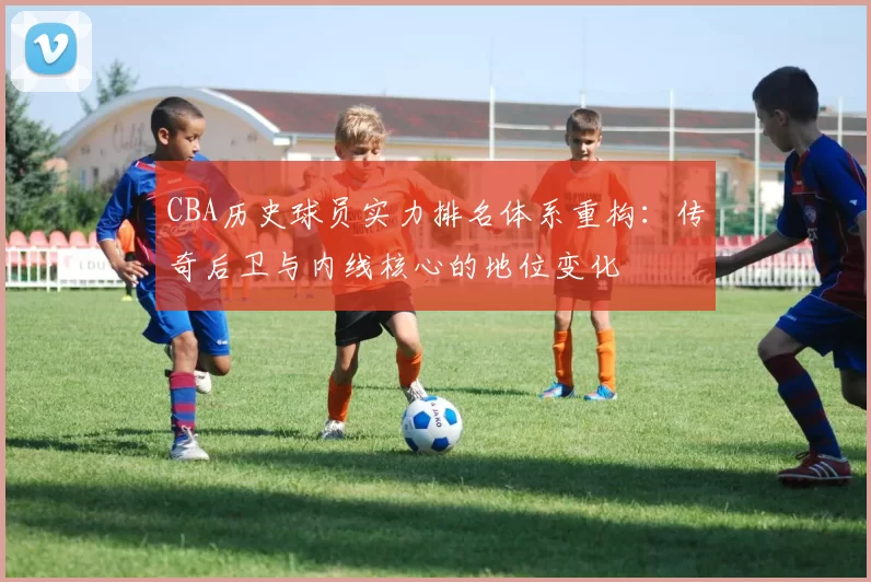 CBA历史球员实力排名体系重构：传奇后卫与内线核心的地位变化