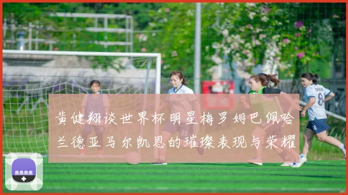 黄健翔谈世界杯明星梅罗姆巴佩哈兰德亚马尔凯恩的璀璨表现与荣耀时刻