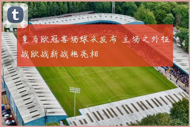 皇马欧冠客场球衣发布 主场之外征战欧战新战袍亮相