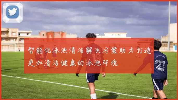 智能化泳池清洁解决方案助力打造更加清洁健康的泳池环境