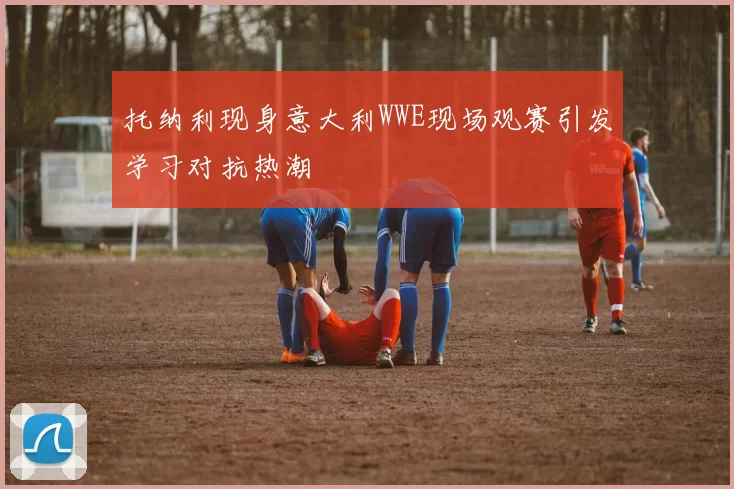 托纳利现身意大利WWE现场观赛引发学习对抗热潮