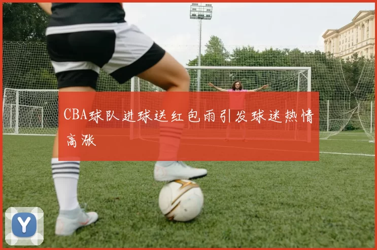 CBA球队进球送红包雨引发球迷热情高涨