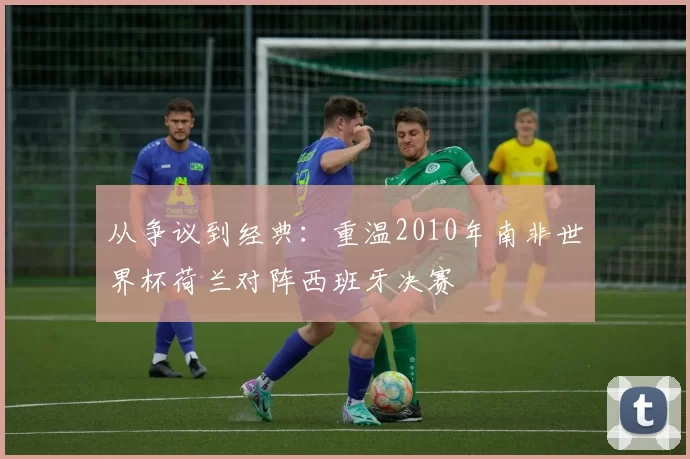 从争议到经典:重温2010年南非世界杯荷兰对阵西班牙决赛