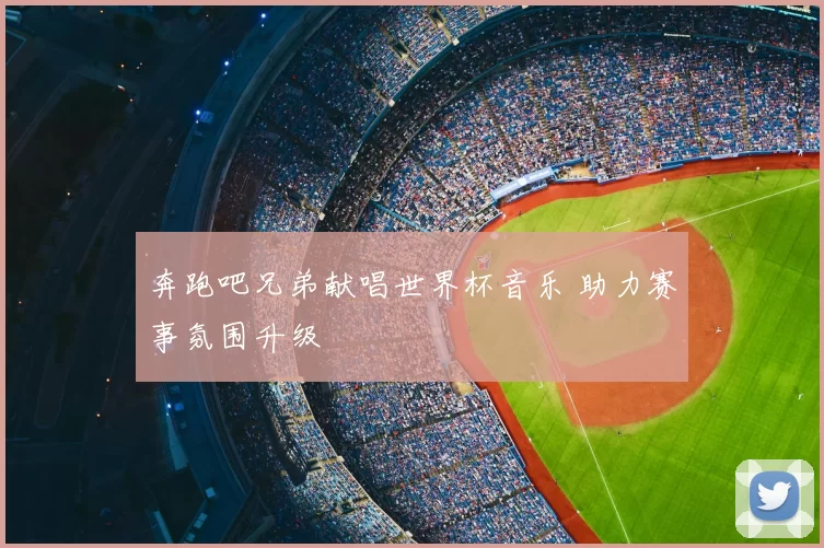 奔跑吧兄弟献唱世界杯音乐 助力赛事氛围升级