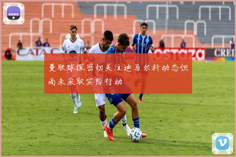 曼联球探密切关注迪马尔科动态但尚未采取实际行动