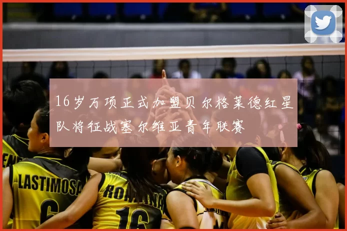 16岁万项正式加盟贝尔格莱德红星队将征战塞尔维亚青年联赛