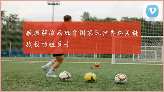 数据解读西班牙国家队世界杯关键战役的胜负手