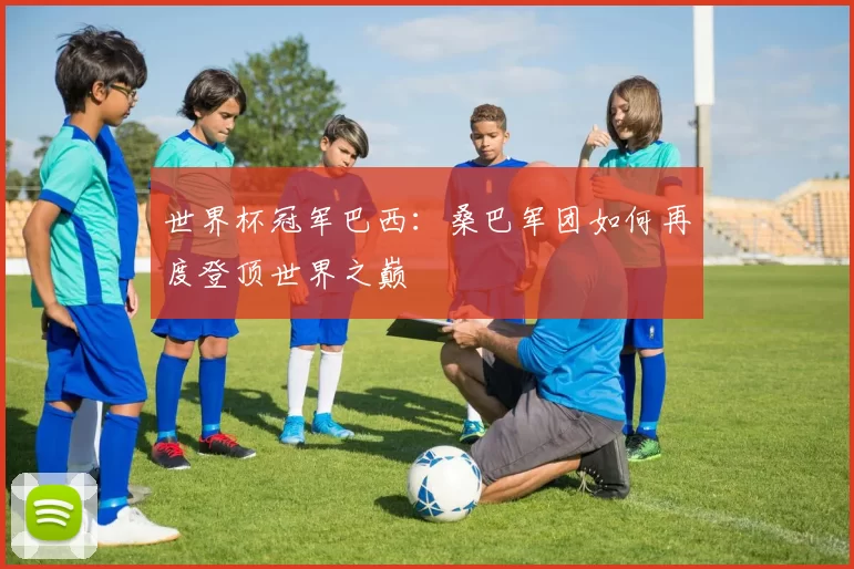 世界杯冠军巴西：桑巴军团如何再度登顶世界之巅