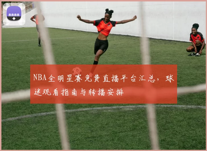 NBA全明星赛免费直播平台汇总，球迷观看指南与转播安排