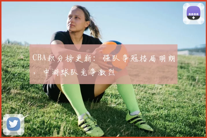 CBA积分榜更新：强队争冠格局明朗，中游球队竞争激烈