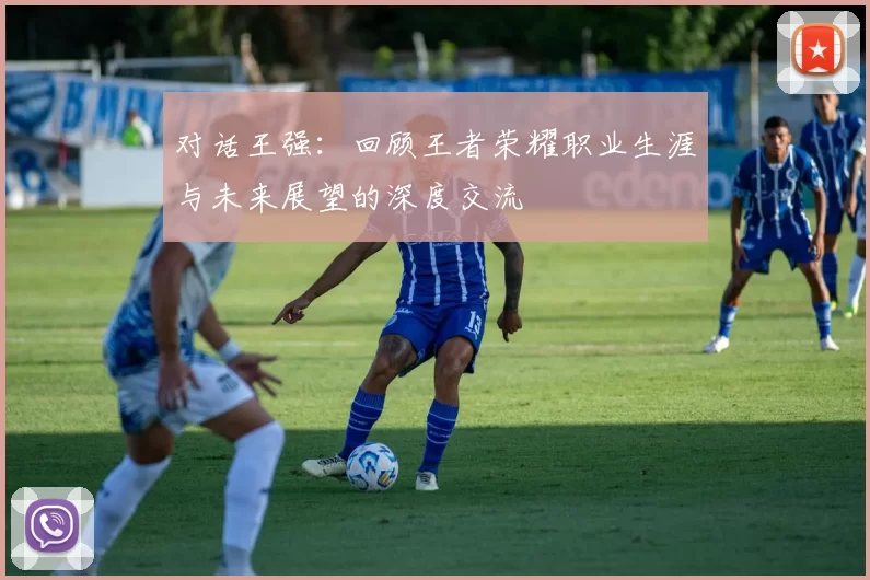 对话王强：回顾王者荣耀职业生涯与未来展望的深度交流