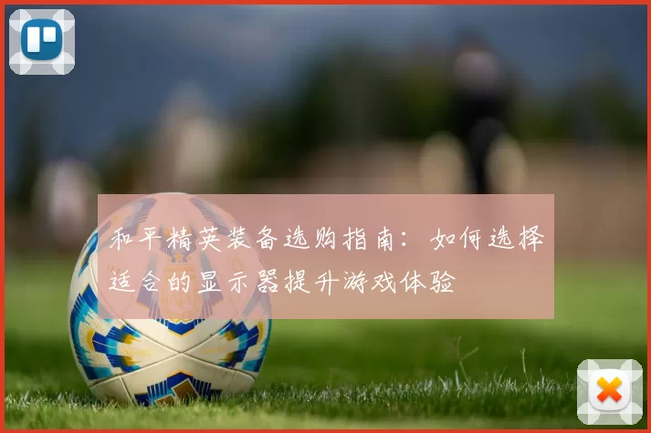 和平精英装备选购指南:如何选择适合的显示器提升游戏体验