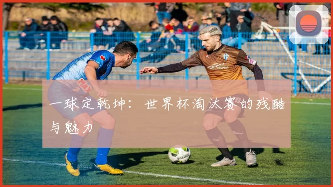 一球定乾坤：世界杯淘汰赛的残酷与魅力