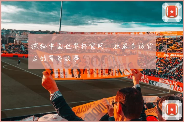 探秘中国世界杯官网：独家专访背后的筹备故事