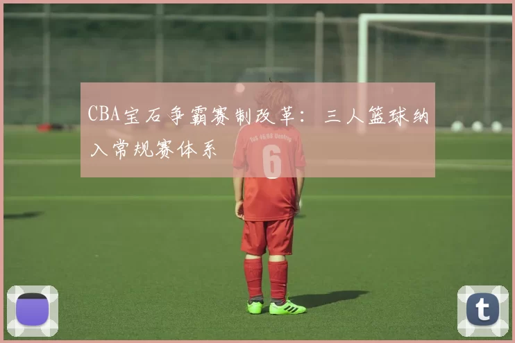 CBA宝石争霸赛制改革：三人篮球纳入常规赛体系