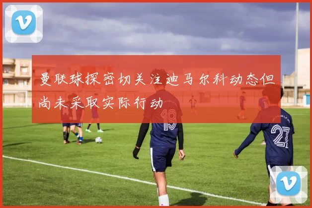 曼联球探密切关注迪马尔科动态但尚未采取实际行动