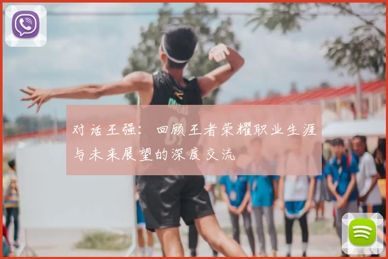 对话王强：回顾王者荣耀职业生涯与未来展望的深度交流