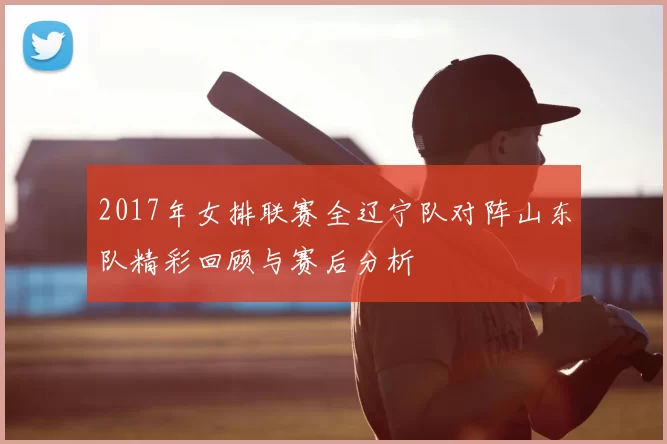 2017年女排联赛全辽宁队对阵山东队精彩回顾与赛后分析