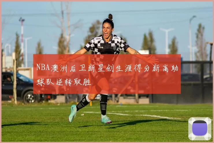 NBA澳洲后卫新星创生涯得分新高助球队逆转取胜