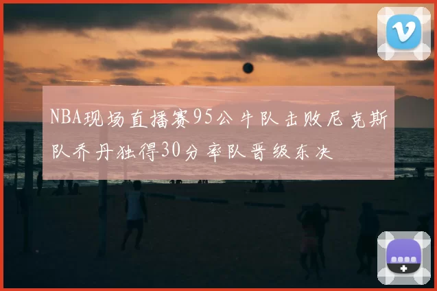 NBA现场直播赛95公牛队击败尼克斯队乔丹独得30分率队晋级东决