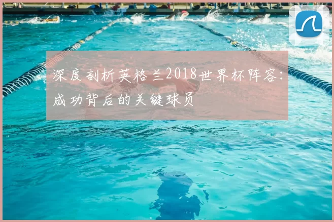 深度剖析英格兰2018世界杯阵容:成功背后的关键球员