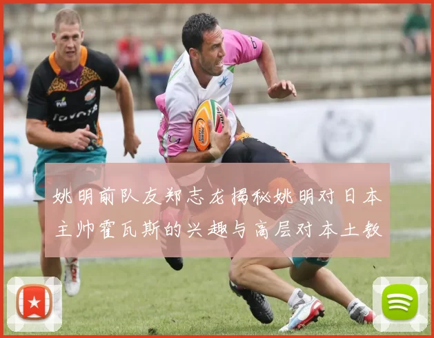 姚明前队友郑志龙揭秘姚明对日本主帅霍瓦斯的兴趣与高层对本土教练的偏好