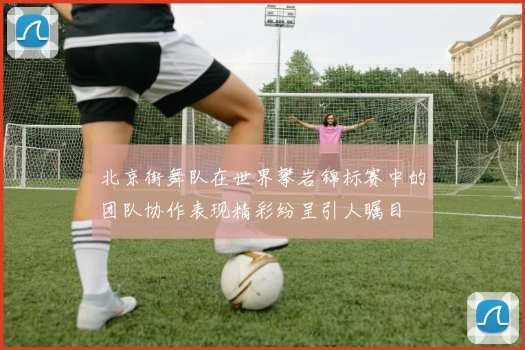北京街舞队在世界攀岩锦标赛中的团队协作表现精彩纷呈引人瞩目