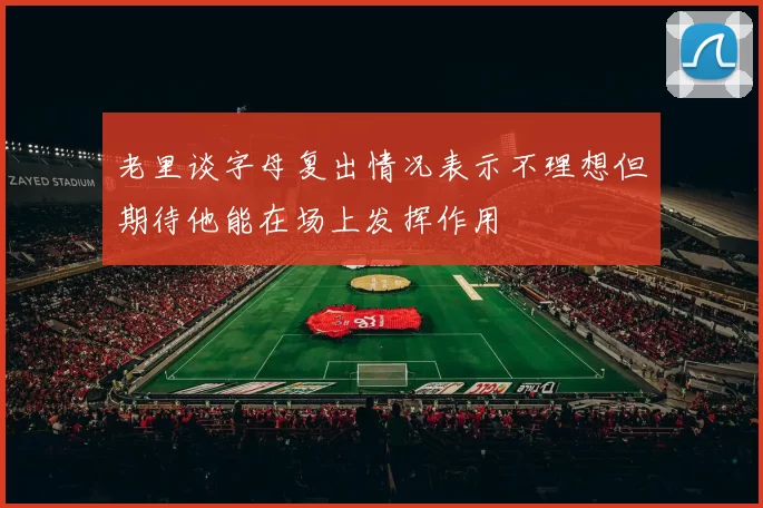 老里谈字母复出情况表示不理想但期待他能在场上发挥作用