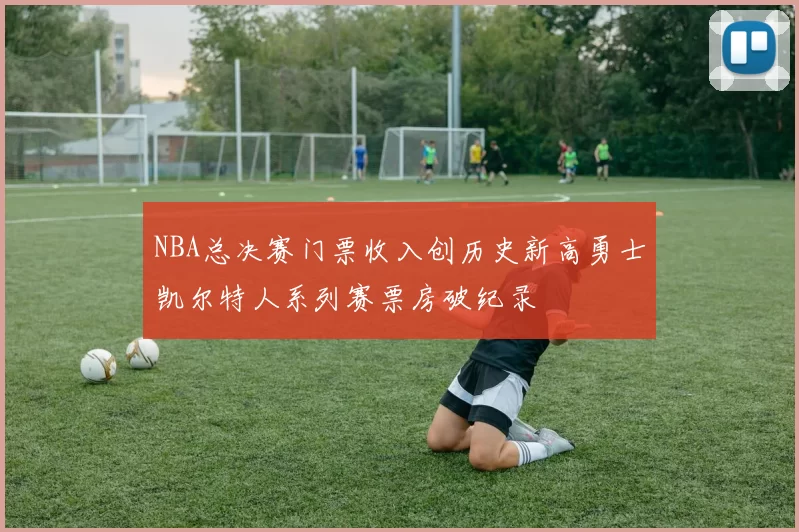 NBA总决赛门票收入创历史新高勇士凯尔特人系列赛票房破纪录