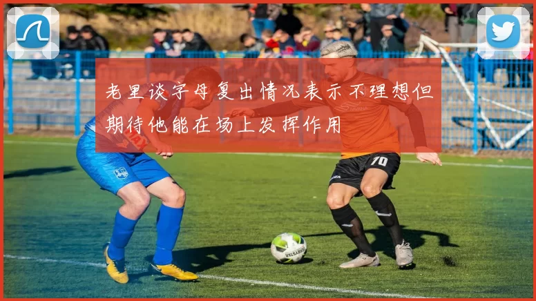 老里谈字母复出情况表示不理想但期待他能在场上发挥作用