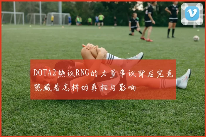DOTA2热议RNG的力量争议背后究竟隐藏着怎样的真相与影响