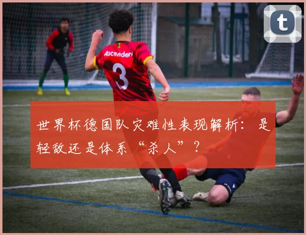 世界杯德国队灾难性表现解析：是轻敌还是体系“杀人”？