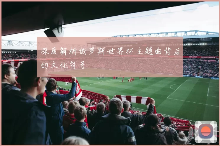 深度解析俄罗斯世界杯主题曲背后的文化符号
