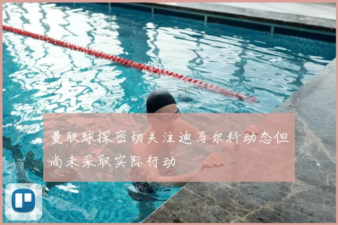 曼联球探密切关注迪马尔科动态但尚未采取实际行动