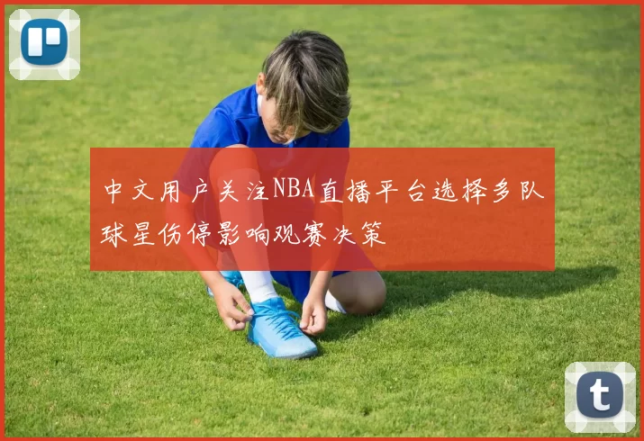 中文用户关注NBA直播平台选择多队球星伤停影响观赛决策